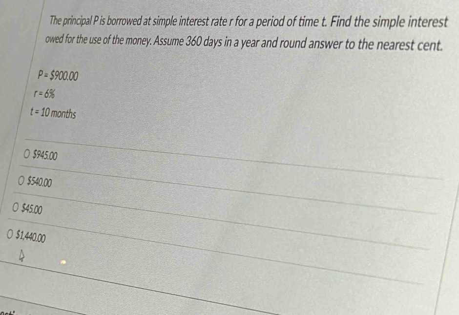 The principal P is borrowed at simple interest rate r for a period of time t. Find the simple interest
owed for the use of the money. Assume 360 days in a year and round answer to the nearest cent.
P=$900.00
r=6%
t=10 months
$945.00
$540.00
$45.00
) $1,440.00