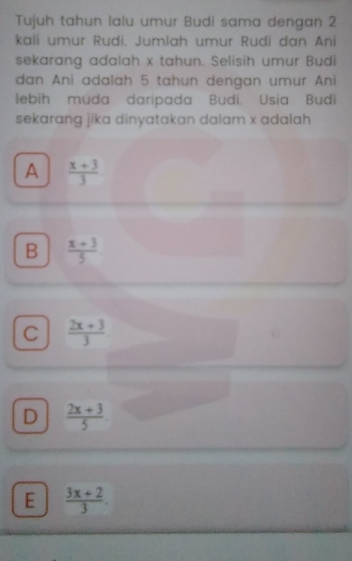 Tujuh tahun lalu umur Budi sama dengan 2
kali umur Rudi. Jumlah umur Rudi dan Ani
sekarang adalah x tahun. Selisih umur Budi
dan Ani adalah 5 tahun dengan umur Ani
lebih muda daripada Budi. Usia Budi
sekarang jika dinyatakan dalam x adalah
A  (x+3)/3 
B  (x+3)/5 
C  (2x+3)/3 
D  (2x+3)/5 
E  (3x+2)/3 .