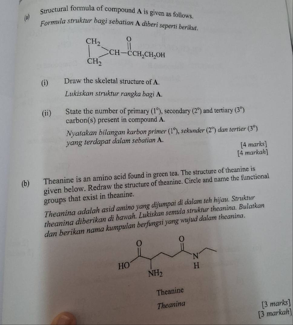 Structural formula of compound A is given as follows.
(a)
Formula struktur bagi sebatian A diberi seperti berikut.
(i) Draw the skeletal structure of A.
Lukiskan struktur rangka bagi A.
(ii) State the number of primary (1°) , secondary (2^0) and tertiary (3°)
carbon(s) present in compound A.
Nyatakan bilangan karbon primer (1°) , sekunder (2°) dan tertier (3°)
yang terdapat dalam sebatian A.
[4 marks]
[4 markah]
(b) Theanine is an amino acid found in green tea. The structure of theanine is
given below. Redraw the structure of theanine. Circle and name the functional
groups that exist in theanine.
Theanina adalah asid amino yang dijumpai di dalam teh hijau. Struktur
theanina diberikan di bawah. Lukiskan semula struktur theanina. Bulatkan
dan berikan nama kumpulan berfungsi yang wujud dalam theanina.
Theanine
Theanina [3 marks]
[3 markah]