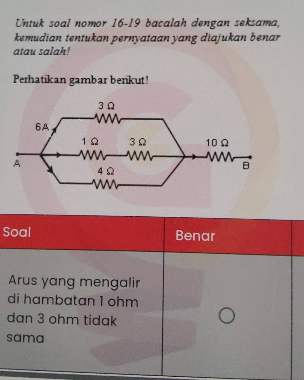 Untuk soal nomor 16-19 bacalah dengan seksama, 
kemudian tentukan pernyataan yang diajukan benar 
atau salah! 
Perhatikan gambar benkut! 
Soal Benar 
Arus yang mengalir 
di hambatan 1 ohm
dan 3 ohm tidak 
sama