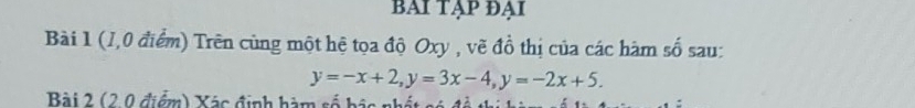 BAI TẠP ĐẠi 
Bài 1 (1,0 điểm) Trên cùng một hệ tọa độ Oxy , vẽ đồ thị của các hàm số sau:
y=-x+2, y=3x-4, y=-2x+5. 
Bài 2 (2 0 điểm) Xác định hàm số bác nhất só đề thị hi