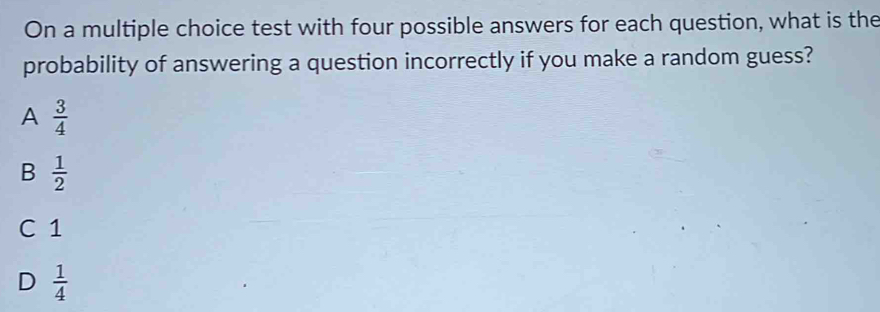 On a multiple choice test with four possible answers for each question, what is the
probability of answering a question incorrectly if you make a random guess?
A  3/4 
B  1/2 
C 1
D  1/4 