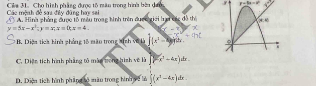 Cho hình phẳng được tô màu trong hình bên dưới.
y y=5x-x^2 _ 40^
Các mệnh đề sau đây đúng hay sai
( ) A. Hình phẳng được tổ màu trong hình trên được giới hạn các đồ thị
y=5x-x^2;y=x;x=0;x=4.
B. Diện tích hình phẳng tô màu trong hình về là ∈t (x^2-4x) dx .
C. Diện tích hình phẳng tô màu trong hình vẽ là ∈t (-x^2+4x)dx.
D. Diện tích hình phẳng tộ màu trong hình vẽ là ∈t (x^2-4x)dx.