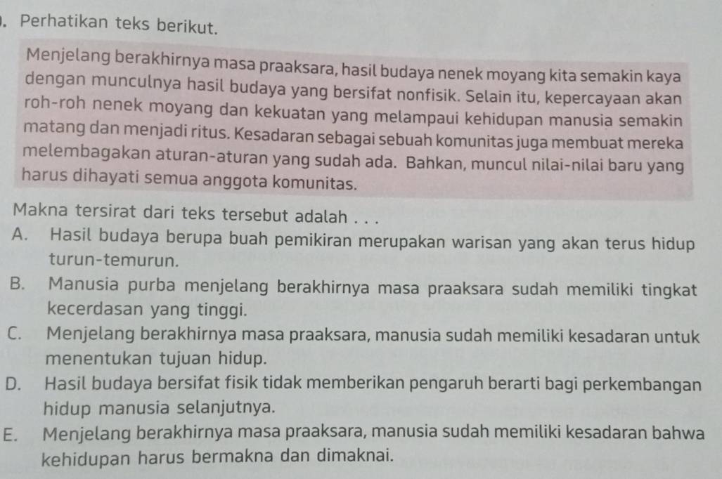 Perhatikan teks berikut.
Menjelang berakhirnya masa praaksara, hasil budaya nenek moyang kita semakin kaya
dengan munculnya hasil budaya yang bersifat nonfisik. Selain itu, kepercayaan akan
roh-roh nenek moyang dan kekuatan yang melampaui kehidupan manusia semakin
matang dan menjadi ritus. Kesadaran sebagai sebuah komunitas juga membuat mereka
melembagakan aturan-aturan yang sudah ada. Bahkan, muncul nilai-nilai baru yang
harus dihayati semua anggota komunitas.
Makna tersirat dari teks tersebut adalah . . .
A. Hasil budaya berupa buah pemikiran merupakan warisan yang akan terus hidup
turun-temurun.
B. Manusia purba menjelang berakhirnya masa praaksara sudah memiliki tingkat
kecerdasan yang tinggi.
C. Menjelang berakhirnya masa praaksara, manusia sudah memiliki kesadaran untuk
menentukan tujuan hidup.
D. Hasil budaya bersifat fisik tidak memberikan pengaruh berarti bagi perkembangan
hidup manusia selanjutnya.
E. Menjelang berakhirnya masa praaksara, manusia sudah memiliki kesadaran bahwa
kehidupan harus bermakna dan dimaknai.