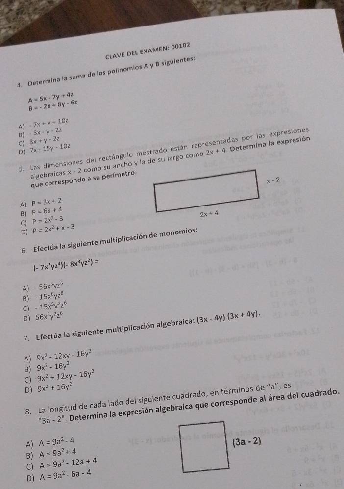 CLAVE DEL EXAMEN: 00102
4. Determina la suma de los polinomios A y B siguientes:
A=5x-7y+4z
B=-2x+8y-6z
A) -7x+y+10z
B) -3x-y-2z
3x+y-2z
C) 7x-15y-10z
5. Las dimensiones del rectángulo mostrado están representadas por las expresiones
D)
2x+4
algebraicas x-2 como su ancho y la de su largo como . Determina la expresión
que corresponde a su perímetro.
A) P=3x+2
B) P=6x+4
C) P=2x^2-3
D) P=2x^2+x-3
6. Efectúa la siguiente multiplicación de monomios:
(-7x^2yz^4)(-8x^3yz^2)=
A) -56x^5yz^6
B) -15x^6yz^8
C) -15x^5y^2z^6
D) 56x^5y^2z^6 (3x-4y)(3x+4y).
7. Efectúa la siguiente multiplicación algebraica:
A) 9x^2-12xy-16y^2
B) 9x^2-16y^2
C) 9x^2+12xy-16y^2
D) 9x^2+16y^2
8. La longitud de cada lado del siguiente cuadrado, en términos de “a”, es
3a-2''. Determina la expresión algebraica que corresponde al área del cuadrado.
A) A=9a^2-4
B) A=9a^2+4
C) A=9a^2-12a+4
D) A=9a^2-6a-4