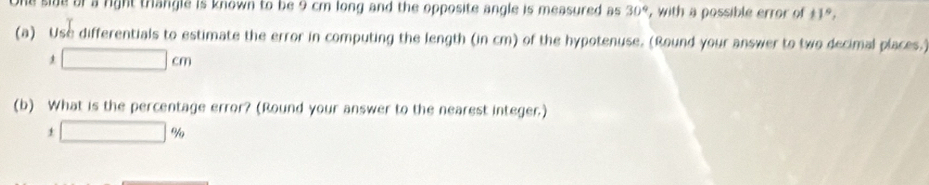 a side of a right trangle is known to be 9 cm long and the opposite angle is measured as 30° , with a possible error of 11°, 
(a) Use differentials to estimate the error in computing the length (in cm) of the hypotenuse. (Round your answer to two decimal places.)
□ cm
(b) What is the percentage error? (Round your answer to the nearest integer.)
1□ %