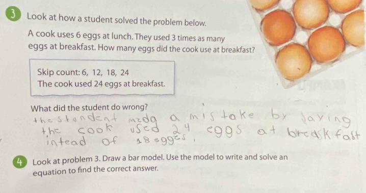 Look at how a student solved the problem below. 
A cook uses 6 eggs at lunch. They used 3 times as many 
eggs at breakfast. How many eggs did the cook use at breakfast? 
Skip count: 6, 12, 18, 24
The cook used 24 eggs at breakfast. 
What did the student do wrong? 
2 Look at problem 3. Draw a bar model. Use the model to write and solve an 
equation to find the correct answer.