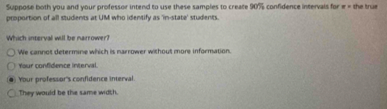 Suppose both you and your professor intend to use these samples to create 90% confidence intervais for π = the true
proportion of all students at UM who identify as 'in-state' students.
Which interval will be narrower?
We cannot determine which is narrower without more information.
Your confidence interval.
Your professor's confidence interval.
They would be the same width.