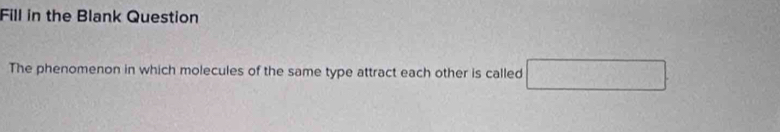 Fill in the Blank Question 
The phenomenon in which molecules of the same type attract each other is called^