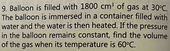 Balloon is filled with 1800cm^3 of gas at 30°C. 
The balloon is immersed in a container filled with 
water and the water is then heated. If the pressure 
in the balloon remains constant, find the volume 
of the gas when its temperature is 60°C.