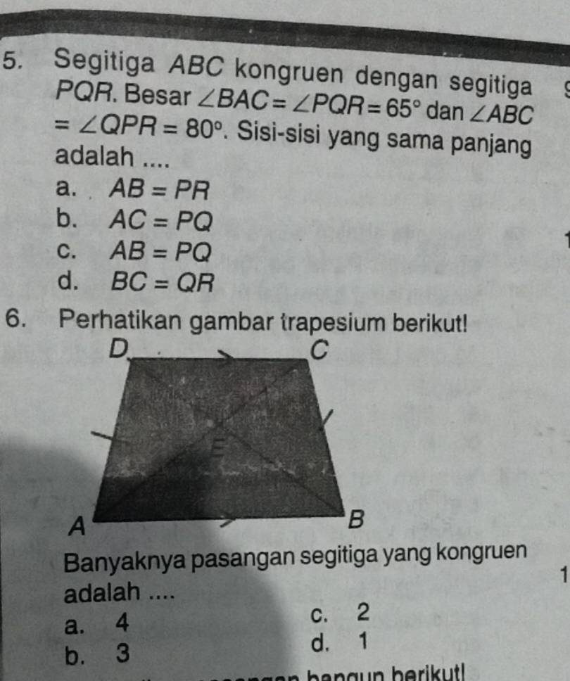 Segitiga ABC kongruen dengan segitiga
PQR. Besar ∠ BAC=∠ PQR=65° dan ∠ ABC
=∠ QPR=80°. Sisi-sisi yang sama panjang
adalah ....
a. AB=PR
b. AC=PQ
C. AB=PQ
d. BC=QR
Banyaknya pasangan segitiga yang kongruen
1
adalah ....
a. 4 c. 2
b. 3
d. 1