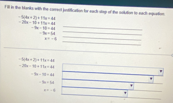 Fill in the blanks with the correct justification for each step of the solution to each equation.
-5(4x+2)+11x=44
_
-20x-10+11x=44
_
-9x-10=44
-9x=54
_
x=-6
_
-5(4x+2)+11x=44
-20x-10+11x=44
-9x-10=44
-9x=54
x=-6