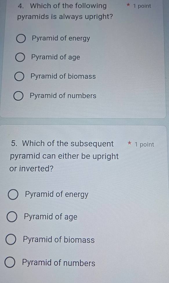 Which of the following * 1 point
pyramids is always upright?
Pyramid of energy
Pyramid of age
Pyramid of biomass
Pyramid of numbers
5. Which of the subsequent I * 1 point
pyramid can either be upright
or inverted?
Pyramid of energy
Pyramid of age
Pyramid of biomass
Pyramid of numbers