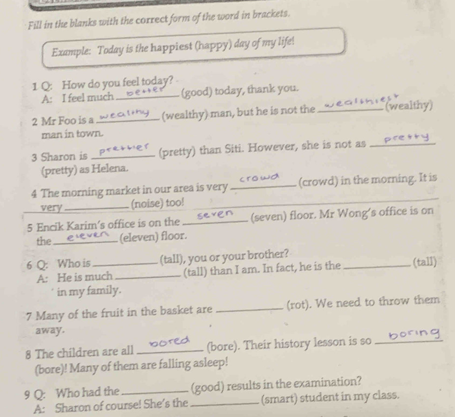 Fill in the blanks with the correct form of the word in brackets. 
Example: Today is the happiest (happy) day of my life! 
1 Q: How do you feel today? 
A: I feel much _(good) today, thank you. 
2 Mr Foo is a _(wealthy) man, but he is not the _(wealthy) 
man in town. 
3 Sharon is _(pretty) than Siti. However, she is not as_ 
(pretty) as Helena. 
4 The morning market in our area is very _(crowd) in the morning. It is 
very_ (noise) too!_ 
5 Encik Karim’s office is on the _(seven) floor. Mr Wong's office is on 
the_ (eleven) floor. 
6 Q: Who is _(tall), you or your brother?_ 
A: He is much _(tall) than I am. In fact, he is the (tall) 
in my family. 
7 Many of the fruit in the basket are _(rot). We need to throw them 
away. 
8 The children are all_ (bore). Their history lesson is so_ 
(bore)! Many of them are falling asleep! 
9 Q: Who had the _(good) results in the examination? 
A: Sharon of course! She’s the _(smart) student in my class.