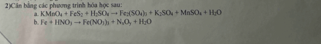 2)Cân bằng các phương trình hóa học sau: 
a. KMnO_4+FeS_2+H_2SO_4to Fe_2(SO_4)_3+K_2SO_4+MnSO_4+H_2O
b. Fe+HNO_3to Fe(NO_3)_3+N_xO_y+H_2O