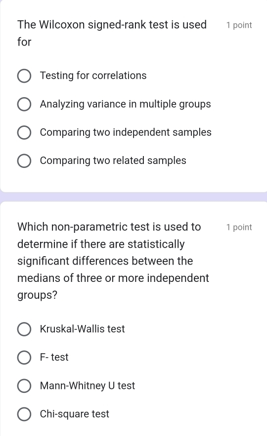 The Wilcoxon signed-rank test is used 1 point
for
Testing for correlations
Analyzing variance in multiple groups
Comparing two independent samples
Comparing two related samples
Which non-parametric test is used to 1 point
determine if there are statistically
significant differences between the
medians of three or more independent
groups?
Kruskal-Wallis test
F- test
Mann-Whitney U test
Chi-square test