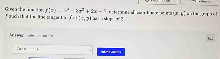 Show Examples
Given the function f(x)=x^3-3x^2+2x-7 , determine all coordinate points (x,y) on the graph of
f such that the line tangent to f at (x,y) has a slope of 2.
Answer Attempt 1 out of 2
Two solutions Submit Answer