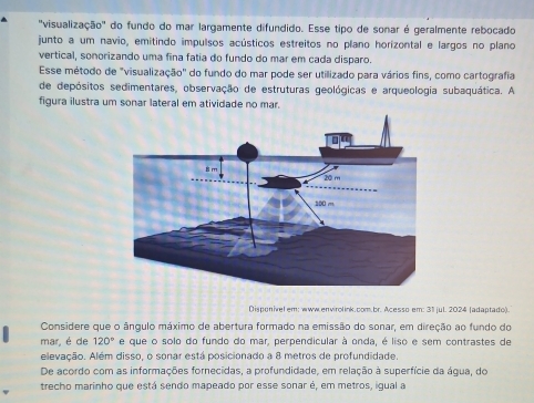 'visualização' do fundo do mar largamente difundido. Esse tipo de sonar é geralmente rebocado 
junto a um navio, emitindo impulsos acústicos estreitos no plano horizontal e largos no plano 
vertical, sonorizando uma fina fatia do fundo do mar em cada disparo. 
Esse método de "visualização" do fundo do mar pode ser utilizado para vários fins, como cartografia 
de depósitos sedimentares, observação de estruturas geológicas e arqueologia subaquática. A 
figura ilustra um sonar lateral em atividade no mar. 
Disponivel em: www.envirolink.com.br. Acesso em: 31 jul. 2024 (adaptado). 
Considere que o ângulo máximo de abertura formado na emissão do sonar, em direção ao fundo do 
mar, é de 120° e que o solo do fundo do mar, perpendicular à onda, é liso e sem contrastes de 
elevação. Além disso, o sonar está posicionado a 8 metros de profundidade 
De acordo com as informações fornecidas, a profundidade, em relação à superfície da água, do 
trecho marinho que está sendo mapeado por esse sonar é, em metros, igual a