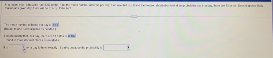 In a recent year, a hospital had 4267 births. Find the mean number of births per day, then use that result and the Poisson distribution to find the probability that in a day, there are 13 births. Does it appear likely 
that on any given day, there will be exactly 13 births? 
The mean number of births per day is 11.7°
(Round to one decimal place as needed.) 
The probability that, in a day, there are 13 births is 0.102°
(Round to three decimal places as needed.) 
It is □° for a day to have exactly 13 births because the probability is