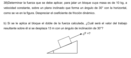 38)Determinar la fuerza que se debe aplicar, para jalar un bloque cuya masa es de 10 kg, a 
velocidad constante, sobre un plano inclinado que forma un ángulo de 30° con la horizontal, 
como se ve en la figura. Despreciar el coeficiente de fricción dinámico. 
b) Si se le aplica al bloque el doble de la fuerza calculada, ¿Cuál será el valor del trabajo 
resultante sobre él si se desplaza 13 m con un ángulo de inclinación de 30° ?
iF=