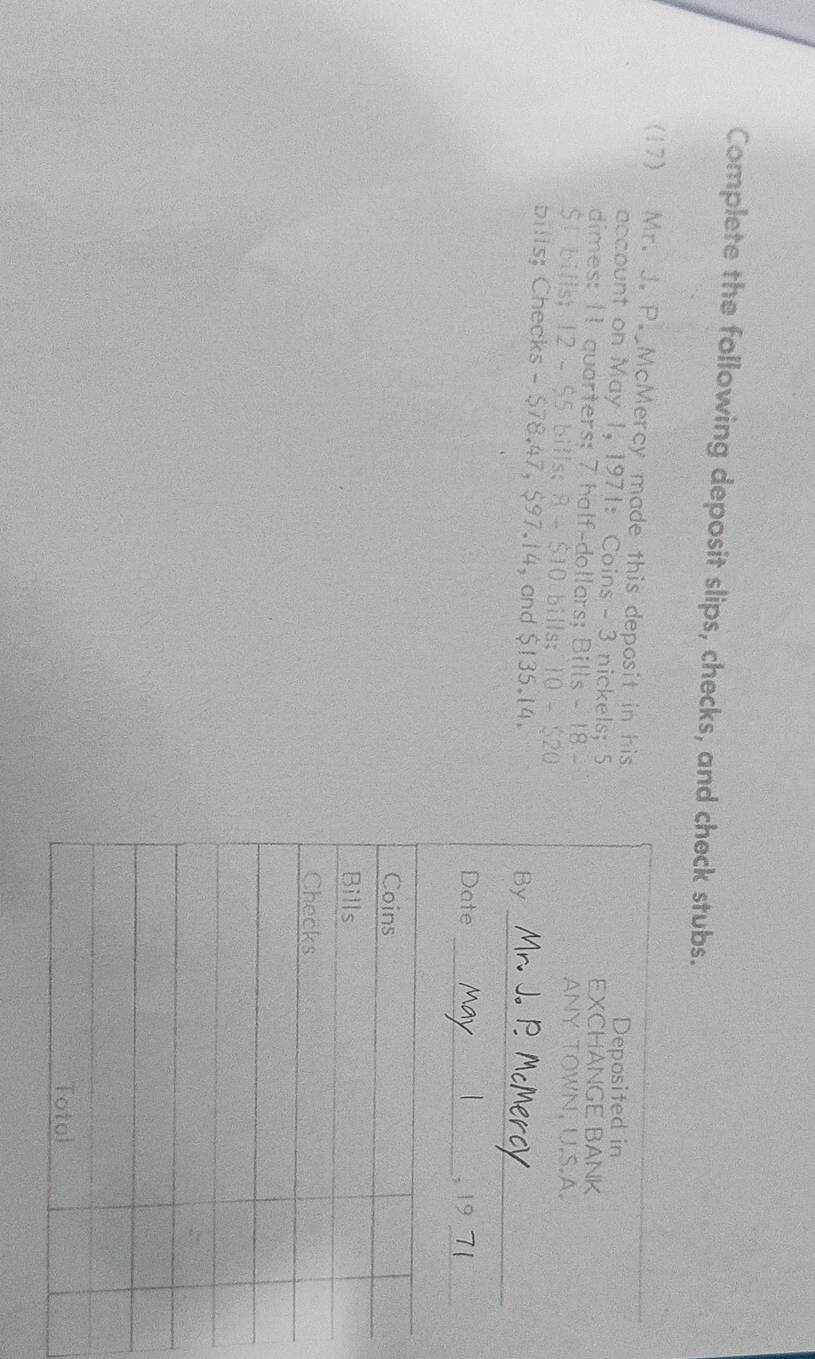 Complete the following deposit slips, checks, and check stubs. 
(17) Mr. J. P. McMercy made this deposit in his 
account on May 1, 1971: Coins - 3 nickels; 5
dimes: 11 quarters; 7 half-dollars; Bills - 18 - 
$t bills; 12-55 bills; 8-$10 bills; IO-S20
bills; Checks - $78.47, $97.14, and $135.14.