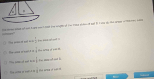 A B
The three sides of sail A are each half the length of the three sides of sail B. How do the areas of the two sails
compare?
The area of sail A is  1/2  the area of sail B.
The aree of sail A is  1/4  the area of sail B
Tie are of sail A is  1/8  the area of sail B
The aree of sail A is  1/8  the area of sail B
oe and Erit Noat Siubet