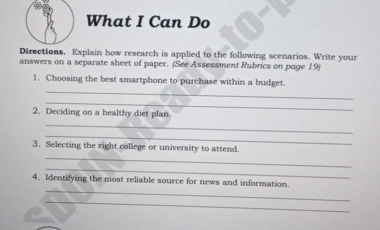 a 
What I Can Do 
Directions. Explain how research is applied to the following scenarios. Write your 
answers on a separate sheet of paper. (See Assessment Rubrics on page 19) 
_ 
1. Choosing the best smartphone to purchase within a budget. 
_ 
2. Deciding on a healthy diet plan. 
_ 
_ 
3. Selecting the right college or university to attend. 
_ 
_ 
_ 
4. Identifying the most reliable source for news and information. 
_