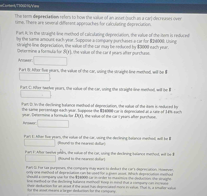 wContent/7306016/View 
The term depreciation refers to how the value of an asset (such as a car) decreases over 
time. There are several different approaches for calculating depreciation. 
Part A: In the straight-line method of calculating depreciation, the value of the item is reduced 
by the same amount each year. Suppose a company purchases a car for $24000. Using 
straight-line depreciation, the value of the car may be reduced by $3000 each year. 
Determine a formula for S(t) , the value of the car t years after purchase. 
Answer: 
Part B: After five years, the value of the car, using the straight-line method, will be $
Part C: After twelve years, the value of the car, using the straight-line method, will be $
Part D: In the declining balance method of depreciation, the value of the item is reduced by 
the same percentage each year. Suppose the $24000 car is depreciated at a rate of 14% each
year. Determine a formula for D(t) , the value of the car t years after purchase. 
Answer: 
Part E: After five years, the value of the car, using the declining balance method, will be $
(Round to the nearest dollar) 
Part F: After twelve years, the value of the car, using the declining balance method, will be $
(Round to the nearest dollar) 
Part G: For tax purposes, the company may want to deduct the car's depreciation. However, 
only one method of depreciation can be used for a given asset. Which depreciation method 
should a company use for the $24000 car in order to maximize the deduction: the straight- 
line method or the declining balance method? Keep in mind that a company can increase 
their deduction for an asset if the asset has depreciated more in value. That is, a smaller value 
for the asset means a larger deduction for the company.