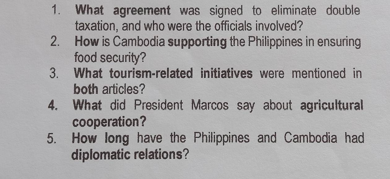 What agreement was signed to eliminate double 
taxation, and who were the officials involved? 
2. How is Cambodia supporting the Philippines in ensuring 
food security? 
3. What tourism-related initiatives were mentioned in 
both articles? 
4. What did President Marcos say about agricultural 
cooperation? 
5. How long have the Philippines and Cambodia had 
diplomatic relations?