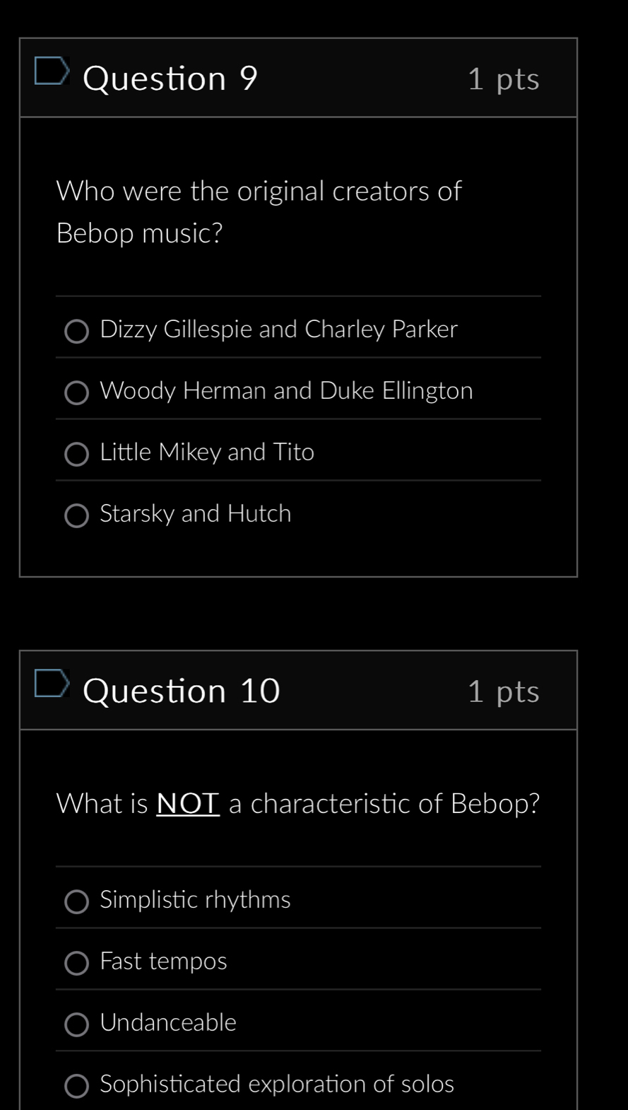 Who were the original creators of
Bebop music?
Dizzy Gillespie and Charley Parker
Woody Herman and Duke Ellington
Little Mikey and Tito
Starsky and Hutch
Question 10 1 pts
What is NOT a characteristic of Bebop?
Simplistic rhythms
Fast tempos
Undanceable
Sophisticated exploration of solos