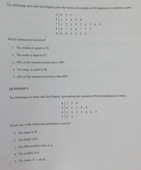 The following stem-and--leaf display gives the scores of a sample of 30 students on a statistics exam
5 0 2 17
6 1 5 4 9 8
7 1 2 2 5 2 6 7 9 9
8 0 1 3 4 7 7 17
9 6 8 2 3 15
Which statement is incorrect?
1. The median is equal to 78.
2. The mode is equal to 87.
3. 40% of the students scored above 80%
4. The range is equal to 48.
5. 10% of the students scored less than 60%
QUESTION 2
The following is a stem--and--leaf display representing the amount of Petrol purchased, in litres.
4 1 5 8
5 0 2 2 5 9
6 1 2 5 5 6 6 7
( 3^ 
Which one of the following statements is correct?
1. The range is 29.
2. The mode is 65.
3. The fifth smallest value is 2.
4. The median is 61.
5. The mean, overline X=68.06.