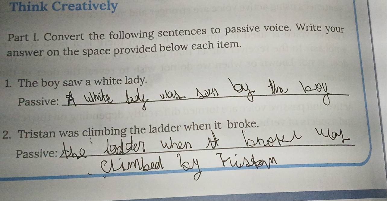 Think Creatively 
Part I. Convert the following sentences to passive voice. Write your 
answer on the space provided below each item. 
1. The boy saw a white lady. 
Passive: 
_ 
2. Tristan was climbing the ladder when it broke. 
Passive: 
_