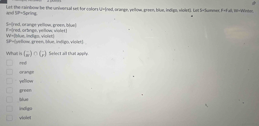 Let the rainbow be the universal set for colors U= red , orange, yellow, green, blue, indigo, violet). Let S= Summer, F=Fall, W= Winter,
and SP= S pring.
S= red, orange yellow, green, b|ue
F= [red, orange, yellow, violet
W= blue, indigo, violet
SP= [yellow, green, blue, indigo, violet]
What is beginpmatrix - Wendpmatrix ∩ beginpmatrix - Fendpmatrix Select all that apply.
red
orange
yellow
green
blue
indigo
violet