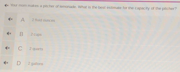 Your mom makes a pitcher of lemonade. What is the best estimate for the capacity of the pitcher?
A 2 fluid ounces
B 2 cups
C 2 quarts
2 gallons