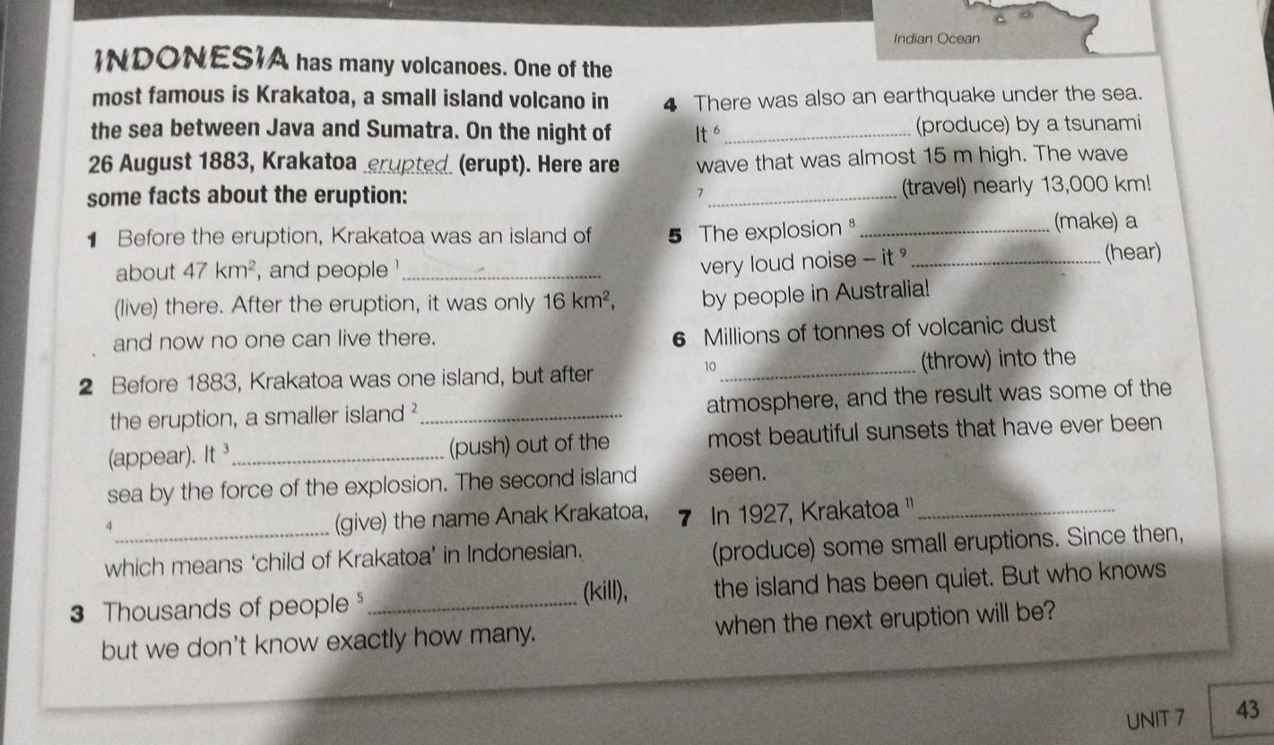 Indian Ocean 
INDONESIA has many volcanoes. One of the 
most famous is Krakatoa, a small island volcano in 4 There was also an earthquake under the sea. 
the sea between Java and Sumatra. On the night of It^6 _(produce) by a tsunami 
26 August 1883, Krakatoa _(erupt). Here are wave that was almost 15 m high. The wave 
some facts about the eruption: _(travel) nearly 13,000 km! 
Before the eruption, Krakatoa was an island of 5 The explosion _ 
(make) a 
about 47km^2 , and people '_ 
very loud noise - it _(hear) 
(live) there. After the eruption, it was only 16km^2, by people in Australia! 
and now no one can live there.
6 Millions of tonnes of volcanic dust
10
2 Before 1883, Krakatoa was one island, but after _(throw) into the 
the eruption, a smaller island ²_ atmosphere, and the result was some of the 
(appear). It^3 _(push) out of the most beautiful sunsets that have ever been 
sea by the force of the explosion. The second island seen. 
_4 
(give) the name Anak Krakatoa, 7 In 1927, Krakatoa ''_ 
which means ‘child of Krakatoa’ in Indonesian. 
(produce) some small eruptions. Since then, 
(kill),
3 Thousands of people _the island has been quiet. But who knows 
but we don't know exactly how many. when the next eruption will be? 
UNIT 7 43