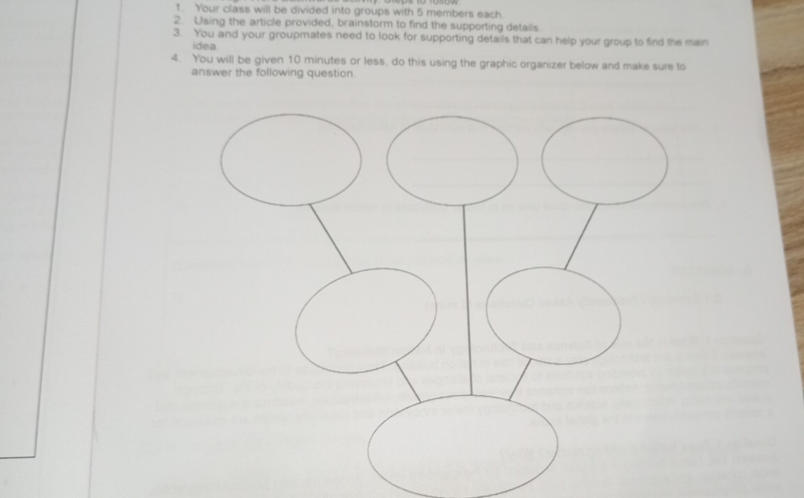 Your class will be divided into groups with 5 members each 
2. Using the article provided, brainstorm to find the supporting details. 
3. You and your groupmates need to look for supporting details that can help your group to find the main 
idea 
4. You will be given 10 minutes or less, do this using the graphic organizer below and make sure to 
answer the following question.