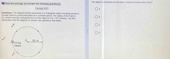 Read the passage and answer the following question(s). The object's centripetal acceleration is directed toward which point? 
Passage 8011 A 
Directions: The diagram below represents a 5.0-kilogram object revolving around a 
circular track in a horizontal plane at a constant speed. The radius of the track is
20. meters and the centripetal force on the object is 4.0* 10^2 newtons. Use this B 
information and the diagram to answer any questions that follow 
C 
D 
C