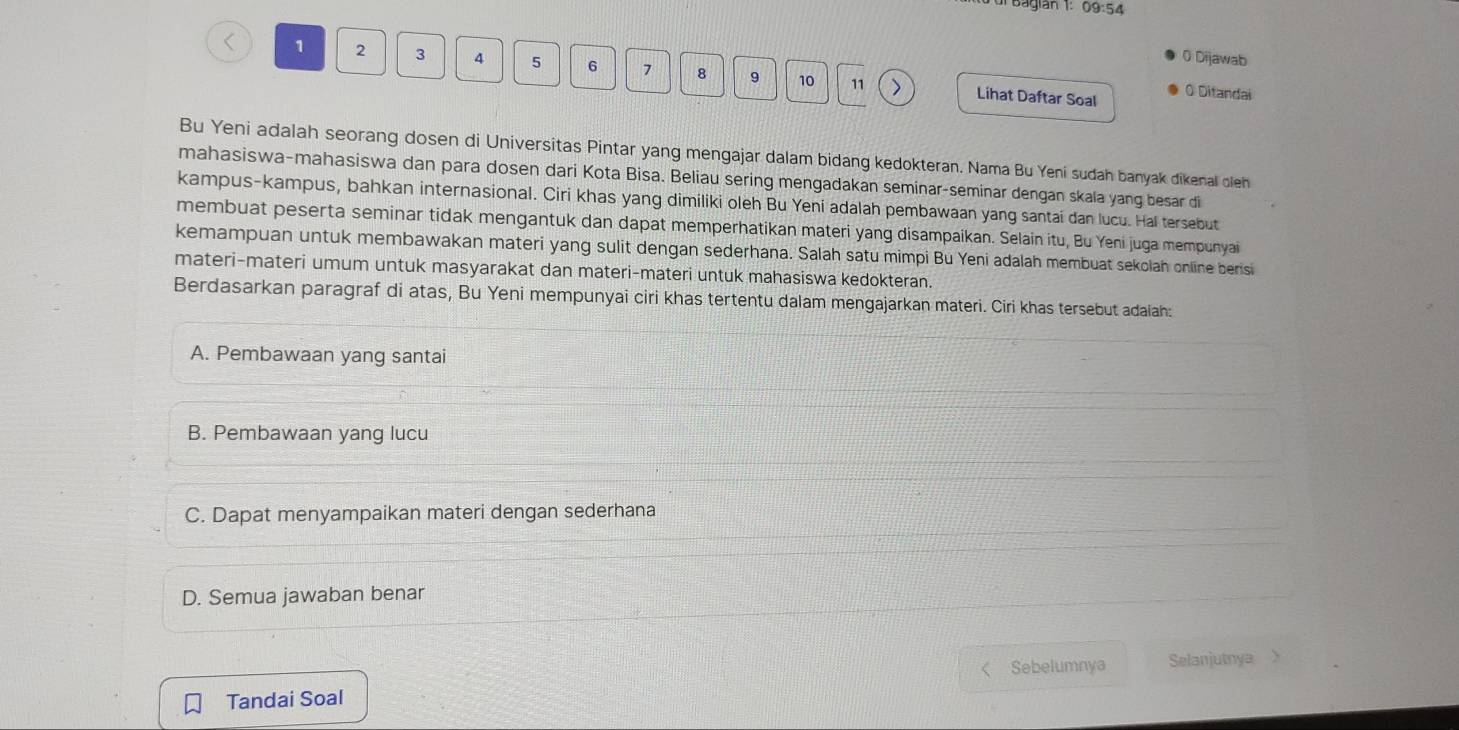 agian 1: 09:54
0 Dijawab
1 2 3 4 5 6 7 8 。 10 11
Lihat Daftar Soal O Ditandai
Bu Yeni adalah seorang dosen di Universitas Pintar yang mengajar dalam bidang kedokteran. Nama Bu Yeni sudah banyak dikenal oleh
mahasiswa-mahasiswa dan para dosen dari Kota Bisa. Beliau sering mengadakan seminar-seminar dengan skala yang besar di
kampus-kampus, bahkan internasional. Ciri khas yang dimiliki oleh Bu Yeni adalah pembawaan yang santai dan lucu. Hal tersebut
membuat peserta seminar tidak mengantuk dan dapat memperhatikan materi yang disampaikan. Selain itu, Bu Yeni juga mempunyai
kemampuan untuk membawakan materi yang sulit dengan sederhana. Salah satu mimpi Bu Yeni adalah membuat sekolah online berisi
materi-materi umum untuk masyarakat dan materi-materi untuk mahasiswa kedokteran.
Berdasarkan paragraf di atas, Bu Yeni mempunyai ciri khas tertentu dalam mengajarkan materi. Ciri khas tersebut adaiah:
A. Pembawaan yang santai
B. Pembawaan yang lucu
C. Dapat menyampaikan materi dengan sederhana
D. Semua jawaban benar
Sebelumnya Selanjutnya >
Tandai Soal