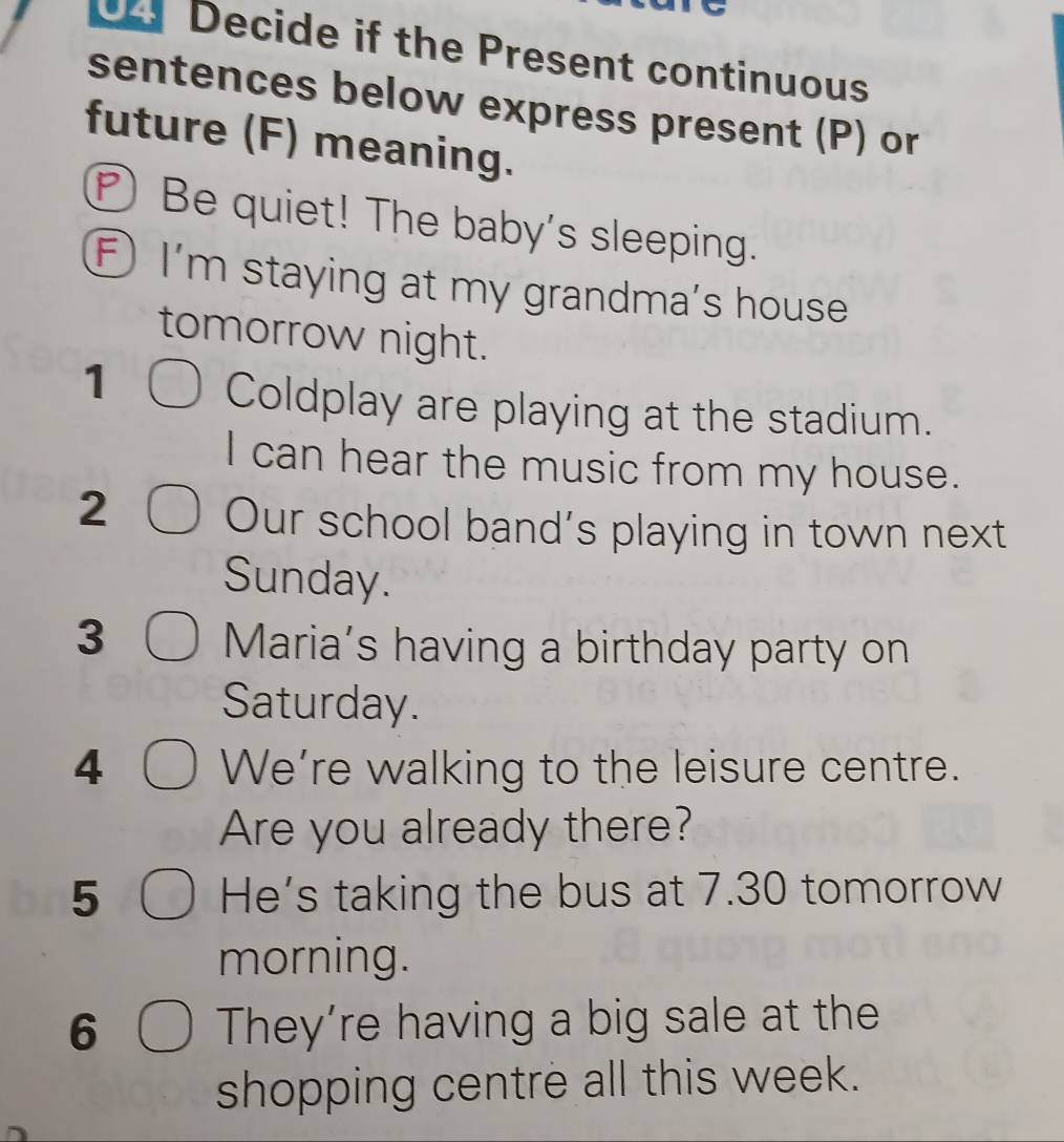 Decide if the Present continuous 
sentences below express present (P) or 
future (F) meaning. 
Be quiet! The baby's sleeping. 
F ) I'm staying at my grandma's house 
tomorrow night. 
1 Coldplay are playing at the stadium. 
I can hear the music from my house. 
2 Our school band's playing in town next 
Sunday. 
3 
Maria’s having a birthday party on 
Saturday. 
4 We’re walking to the leisure centre. 
Are you already there? 
5 He's taking the bus at 7.30 tomorrow 
morning. 
6 They’re having a big sale at the 
shopping centre all this week.