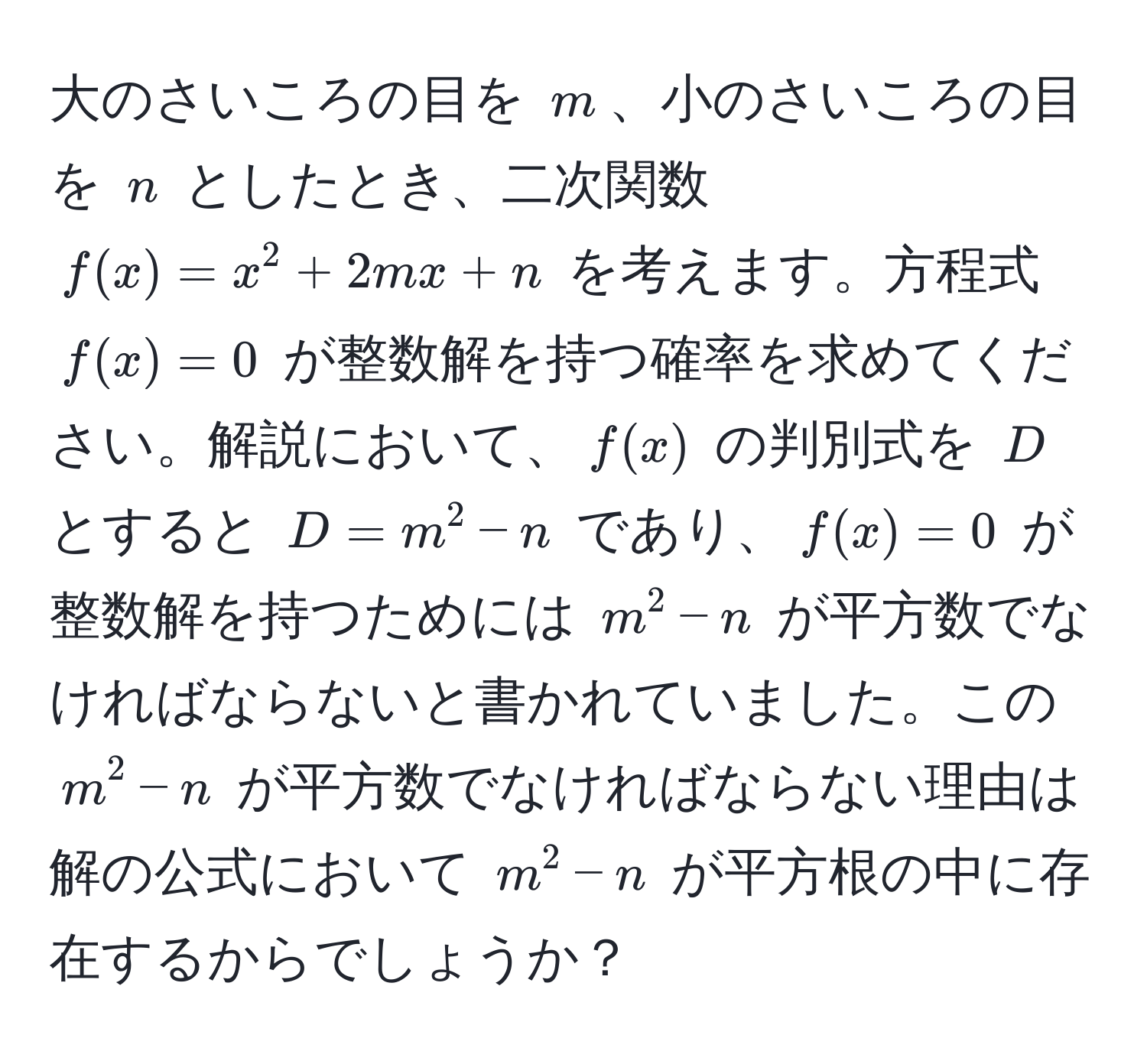 大のさいころの目を $m$、小のさいころの目を $n$ としたとき、二次関数 $f(x) = x^2 + 2mx + n$ を考えます。方程式 $f(x) = 0$ が整数解を持つ確率を求めてください。解説において、$f(x)$ の判別式を $D$ とすると $D = m^2 - n$ であり、$f(x) = 0$ が整数解を持つためには $m^2 - n$ が平方数でなければならないと書かれていました。この $m^2 - n$ が平方数でなければならない理由は解の公式において $m^2 - n$ が平方根の中に存在するからでしょうか？