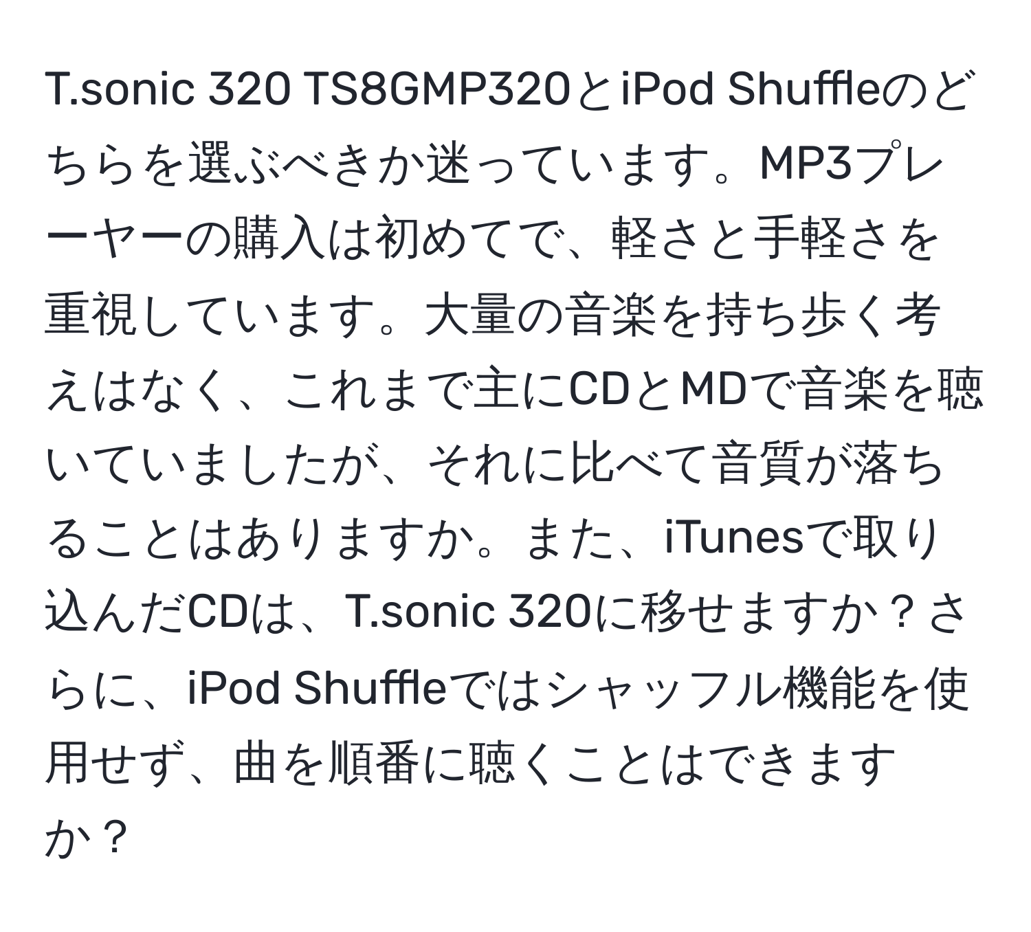 sonic 320 TS8GMP320とiPod Shuffleのどちらを選ぶべきか迷っています。MP3プレーヤーの購入は初めてで、軽さと手軽さを重視しています。大量の音楽を持ち歩く考えはなく、これまで主にCDとMDで音楽を聴いていましたが、それに比べて音質が落ちることはありますか。また、iTunesで取り込んだCDは、T.sonic 320に移せますか？さらに、iPod Shuffleではシャッフル機能を使用せず、曲を順番に聴くことはできますか？