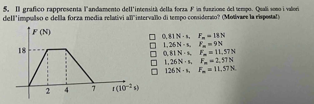 Il grafico rappresenta l'andamento dell'intensità della forza F in funzione del tempo. Quali sono i valori
dell’impulso e della forza media relativi all’intervallo di tempo considerato? (Motivare la risposta!)
0,81N· s,F_m=18N
1,26N· s,F_m=9N
0,81N· s,F_m=11,57N
1,26N· s,F_m=2,57N
126N· s,F_m=11,57N.