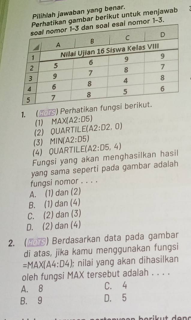 Pilihlah jawaban yang benar.
an gambar berikut untuk menjawab
omor 1-3.
1. (HOTS) Perhatikan fu
(1) MAX (A2:D5)
(2) QUARTILE(A 2:D2 , 0)
(3) MIN(A2:D5)
(4) QUARTILE (A2:D5,4)
Fungsi yang akan menghasilkan hasil
yang sama seperti pada gambar adalah
fungsi nomor . . . .
A. (1) dan (2)
B. (1) dan (4)
C. (2) dan (3)
D. (2) dan (4)
2. (1OTS) Berdasarkan data pada gambar
di atas, jika kamu menggunakan fungsi
=MAX(A4:D4); nilai yang akan dihasilkan
oleh fungsi MAX tersebut adalah . . . .
A. 8 C. 4
B. 9 D. 5