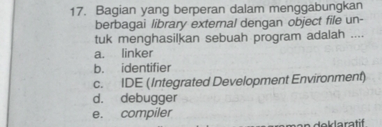 Bagian yang berperan dalam menggabungkan
berbagai library external dengan object file un-
tuk menghasilkan sebuah program adalah ....
a. linker
b. identifier
c. IDE (Integrated Development Environment)
d. debugger
e. compiler
mạn deklaratif .