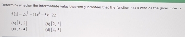 Determine whether the intermediate value theorem guarantees that the function has a zero on the given interval.
d(x)=2x^3-11x^2-5x+22
a [1,2] b [2,3]
(c) [3,4] d [4,5]