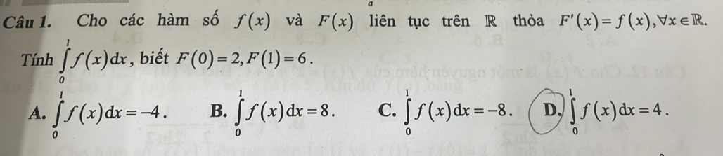 Cho các hàm số f(x) và F(x) liên tục trên R thỏa F'(x)=f(x), forall x∈ R. 
Tính ∈tlimits _0^1f(x)dx , biết F(0)=2, F(1)=6.
A. ∈tlimits _0^1f(x)dx=-4. B. ∈tlimits _0^1f(x)dx=8. C. ∈tlimits _0^1f(x)dx=-8. D, ∈tlimits _0^1f(x)dx=4.