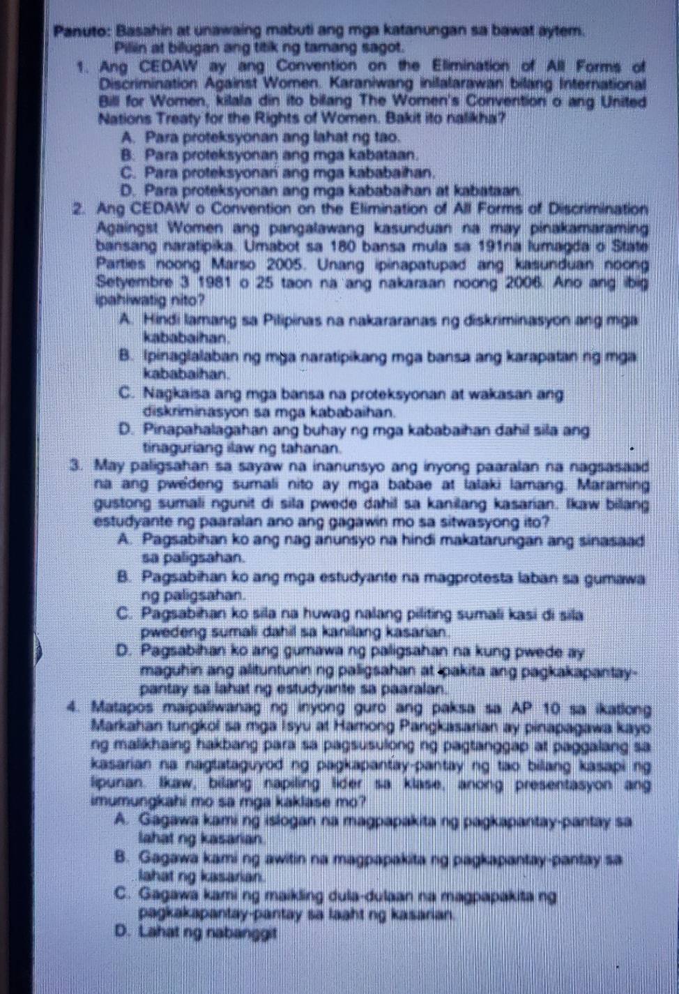 Panuto: Basahin at unawaing mabuti ang mga katanungan sa bawat aytem.
Piliin at bilugan ang titik ng tamang sagot.
1. Ang CEDAW ay ang Convention on the Elimination of All Forms of
Discrimination Against Women. Karaniwang inilalarawan bilang International
Bill for Women, kilala din ito bilang The Women's Convention o ang United
Nations Treaty for the Rights of Women. Bakit ito nalikha?
A. Para proteksyonan ang lahat ng tao.
B. Para proteksyonan ang mga kabataan.
C. Para proteksyonan ang mga kababaihan.
D. Para proteksyonan ang mga kababaihan at kabataan.
2. Ang CEDAW o Convention on the Elimination of All Forms of Discrimination
Againgst Women ang pangalawang kasunduan na may pinakamaraming
bansang naratipika. Umabot sa 180 bansa mula sa 191na lumagda o State
Parties noong Marso 2005. Unang ipinapatupad ang kasunduan noong
Setyembre 3 1981 o 25 taon na ang nakaraan noong 2006. Ano ang ibig
ipahiwatig nito?
A. Hindi lamang sa Pilipinas na nakararanas ng diskriminasyon ang mga
kababaihan
B. Ipinaglalaban ng mga naratipikang mga bansa ang karapatan ng mga
kababaihan.
C. Nagkaisa ang mga bansa na proteksyonan at wakasan ang
diskriminasyon sa mga kababaihan.
D. Pinapahalagahan ang buhay ng mga kababaihan dahil sila ang
tinaguriang ilaw ng tahanan.
3. May paligsahan sa sayaw na inanunsyo ang inyong paaralan na nagsasaad
na ang pwe'deng sumali nito ay mga babae at lalaki lamang. Maraming
gustong sumali ngunit di sila pwede dahil sa kanilang kasarian. Ikaw biang
estudyante ng paaralan ano ang gagawin mo sa sitwasyong ito?
A. Pagsabihan ko ang nag anunsyo na hindi makatarungan ang sinasaad
sa paligsahan.
B. Pagsabihan ko ang mga estudyante na magprotesta laban sa gumawa
ng paligsahan.
C. Pagsabihan ko sila na huwag nalang piliting sumali kasi di sila
pwedeng sumali dahil sa kanilang kasarian.
D. Pagsabihan ko ang gumawa ng paligsahan na kung pwede ay
maguhin ang alituntunin ng paligsahan at ipakita ang pagkakapantay-
pantay sa lahat ng estudyante sa paaralan.
4. Matapos maipaliwanag ng inyong guro ang paksa sa AP 10 sa ikatlong
Markahan tungkol sa mga Isyu at Hamong Pangkasarian ay pinapagawa kayo
ng malikhaing hakbang para sa pagsusulong ng pagtanggap at paggalang sa
kasarian na nagtataguyod ng pagkapantay-pantay ng tao bilang kasapi ng
lipunan. Ikaw, bilang napiling lider sa klase, anong presentasyon ang
imumungkahi mo sa mga kaklase mo?
A. Gagawa kami ng islogan na magpapakita ng pagkapantay-pantay sa
lahat ng kasarian.
B. Gagawa kami ng awitin na magpapakita ng pagkapantay-pantay sa
lahat ng kasarian.
C. Gagawa kami ng maikling dula-dulaan na magpapakita ng
pagkakapantay-pantay sa laaht ng kasarian.
D. Lahat ng nabanggit