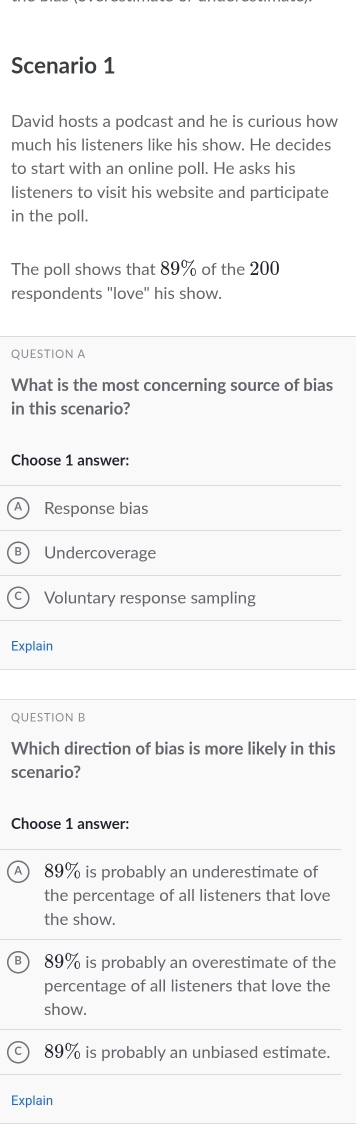 Scenario 1
David hosts a podcast and he is curious how
much his listeners like his show. He decides
to start with an online poll. He asks his
listeners to visit his website and participate
in the poll.
The poll shows that 89% of the 200
respondents "love" his show.
QUESTION A
What is the most concerning source of bias
in this scenario?
Choose 1 answer:
Response bias
B Undercoverage
C Voluntary response sampling
Explain
QUESTION B
Which direction of bias is more likely in this
scenario?
Choose 1 answer:
A 89% is probably an underestimate of
the percentage of all listeners that love
the show.
89% is probably an overestimate of the
percentage of all listeners that love the
show.
89% is probably an unbiased estimate.
Explain