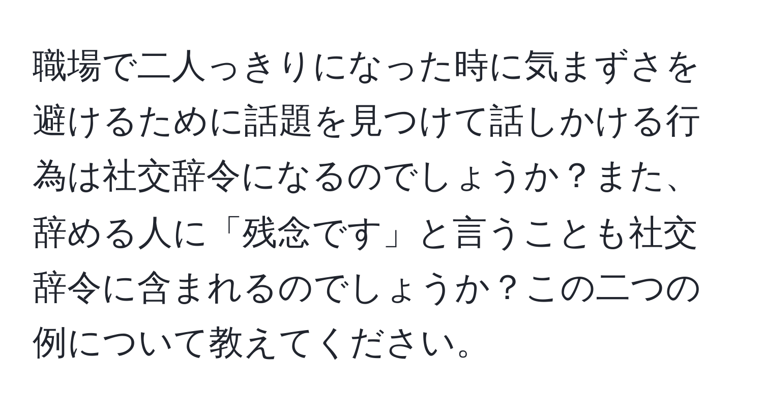 職場で二人っきりになった時に気まずさを避けるために話題を見つけて話しかける行為は社交辞令になるのでしょうか？また、辞める人に「残念です」と言うことも社交辞令に含まれるのでしょうか？この二つの例について教えてください。