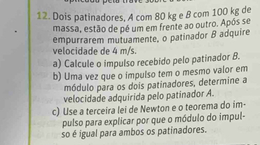 Dois patinadores, A com 80 kg e B com 100 kg de 
massa, estão de pé um em frente ao outro. Após se 
empurrarem mutuamente, o patinador B adquire 
velocidade de 4 m/s. 
a) Calcule o impulso recebido pelo patinador B. 
b) Uma vez que o impulso tem o mesmo valor em 
módulo para os dois patinadores, determine a 
velocidade adquirida pelo patinador A. 
c) Use a terceira lei de Newton e o teorema do im- 
pulso para explicar por que o módulo do impul- 
so é igual para ambos os patinadores.